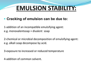  Cracking of emulsion can be due to:
1-addition of an incompatible emulsifying agent:
e.g. monovalentsoap + divalent soap
2-chemical or microbial decomposition of emulsifying agent:
e.g. alkali soap decompose by acid.
3-exposure to increased or reduced temperature
4-addition of common solvent.
EMULSION STABILITY:
 
