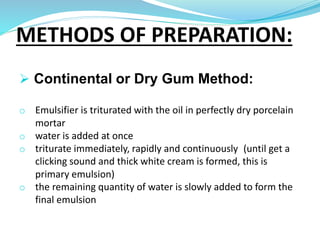 METHODS OF PREPARATION:
 Continental or Dry Gum Method:
o Emulsifier is triturated with the oil in perfectly dry porcelain
mortar
o water is added at once
o triturate immediately, rapidly and continuously (until get a
clicking sound and thick white cream is formed, this is
primary emulsion)
o the remaining quantity of water is slowly added to form the
final emulsion
 