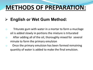  English or Wet Gum Method:
o Triturate gum with water in a mortar to form a mucilage
oil is added slowly in portions the mixture is triturated
o After adding all of the oil, thoroughly mixed for several
minute to form the primary emulsion
o Once the primary emulsion has been formed remaining
quantity of water is added to make the final emulsion.
METHODS OF PREPARATION:
 
