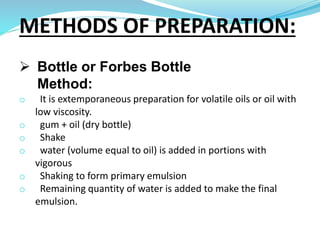  Bottle or Forbes Bottle
Method:
o It is extemporaneous preparation for volatile oils or oil with
low viscosity.
o gum + oil (dry bottle)
o Shake
o water (volume equal to oil) is added in portions with
vigorous
o Shaking to form primary emulsion
o Remaining quantity of water is added to make the final
emulsion.
METHODS OF PREPARATION:
 