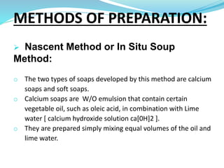  Nascent Method or In Situ Soup
Method:
o The two types of soaps developed by this method are calcium
soaps and soft soaps.
o Calcium soaps are W/O emulsion that contain certain
vegetable oil, such as oleic acid, in combination with Lime
water [ calcium hydroxide solution ca[0H]2 ].
o They are prepared simply mixing equal volumes of the oil and
lime water.
METHODS OF PREPARATION:
 