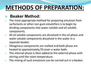  Beaker Method:
o The most appropriate method for preparing emulsion from
surfactants or other non gum emulsifiers is to begin by
dividing components into water soluble and oil soluble
components.
o All oil soluble components are dissolved in the oil phase and
water soluble components dissolved in the water in a
separate beaker.
o Oleaginous components are melted and both phase are
heated to approximately,70 cover a water bath.
o The internal phase is then added to the external phase with
stirring until the room temperature.
o The mixing of such emulsions can be carried out in a beaker.
METHODS OF PREPARATION:
 