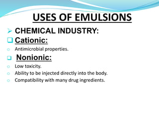  CHEMICAL INDUSTRY:
 Cationic:
o Antimicrobial properties.
 Nonionic:
o Low toxicity.
o Ability to be injected directly into the body.
o Compatibility with many drug ingredients.
USES OF EMULSIONS
 