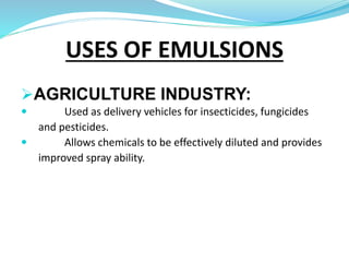 AGRICULTURE INDUSTRY:
 Used as delivery vehicles for insecticides, fungicides
and pesticides.
 Allows chemicals to be effectively diluted and provides
improved spray ability.
USES OF EMULSIONS
 