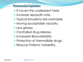 Pharmaceutical Application:
 It covers the unpleasent taste
 Increase absorptin rate.
 Topical emuslions are washable.
 Having acceptable viscosity.
 Less greasy.
 Controlled drug release.
 Increased Bioavailability.
 Protection of thermolibile drugs.
 Reduce Patients Variability.
01/04/2015 GROUP NO : 05
 