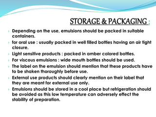 › Depending on the use, emulsions should be packed in suitable
containers.
› for oral use : usually packed in well filled bottles having an air tight
closure.
› Light sensitive products : packed in amber colored bottles.
› For viscous emulsions : wide mouth bottles should be used.
› The label on the emulsion should mention that these products have
to be shaken thoroughly before use.
› External use products should clearly mention on their label that
they are meant for external use only.
› Emulsions should be stored in a cool place but refrigeration should
be avoided as this low temperature can adversely effect the
stability of preparation.
 