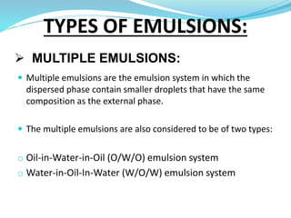  MULTIPLE EMULSIONS:
 Multiple emulsions are the emulsion system in which the
dispersed phase contain smaller droplets that have the same
composition as the external phase.
 The multiple emulsions are also considered to be of two types:
o Oil-in-Water-in-Oil (O/W/O) emulsion system
o Water-in-Oil-In-Water (W/O/W) emulsion system
TYPES OF EMULSIONS:
 