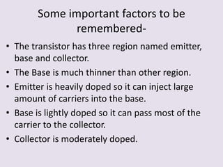 Some important factors to be
remembered-
• The transistor has three region named emitter,
base and collector.
• The Base is much thinner than other region.
• Emitter is heavily doped so it can inject large
amount of carriers into the base.
• Base is lightly doped so it can pass most of the
carrier to the collector.
• Collector is moderately doped.
 