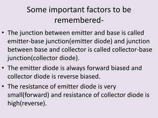 Some important factors to be
remembered-
• The junction between emitter and base is called
emitter-base junction(emitter diode) and junction
between base and collector is called collector-base
junction(collector diode).
• The emitter diode is always forward biased and
collector diode is reverse biased.
• The resistance of emitter diode is very
small(forward) and resistance of collector diode is
high(reverse).
 