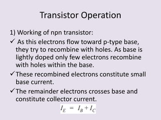 Transistor Operation
1) Working of npn transistor:
 As this electrons flow toward p-type base,
they try to recombine with holes. As base is
lightly doped only few electrons recombine
with holes within the base.
These recombined electrons constitute small
base current.
The remainder electrons crosses base and
constitute collector current.
 