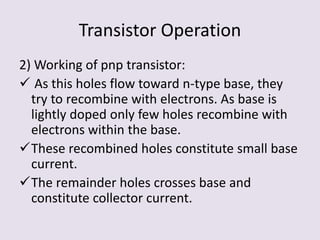 Transistor Operation
2) Working of pnp transistor:
 As this holes flow toward n-type base, they
try to recombine with electrons. As base is
lightly doped only few holes recombine with
electrons within the base.
These recombined holes constitute small base
current.
The remainder holes crosses base and
constitute collector current.
 