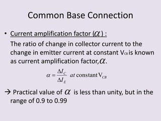 Common Base Connection
• Current amplification factor ( ) :
The ratio of change in collector current to the
change in emitter current at constant VCB is known
as current amplification factor, .
 Practical value of is less than unity, but in the
range of 0.9 to 0.99


Vconstant CB
E
C
at
I
I




 