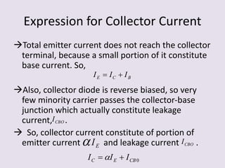 Expression for Collector Current
Total emitter current does not reach the collector
terminal, because a small portion of it constitute
base current. So,
Also, collector diode is reverse biased, so very
few minority carrier passes the collector-base
junction which actually constitute leakage
current, .
 So, collector current constitute of portion of
emitter current and leakage current .
BCE III 
CBOI
 EI CBOI
0CBEC III  
 
