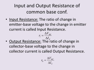 Input and Output Resistance of
common base conf.
• Input Resistance: The ratio of change in
emitter-base voltage to the change in emitter
current is called Input Resistance.
• Output Resistance: The ratio of change in
collector-base voltage to the change in
collector current is called Output Resistance.
E
BE
i
I
V
r



C
BC
I
V
r


0
 