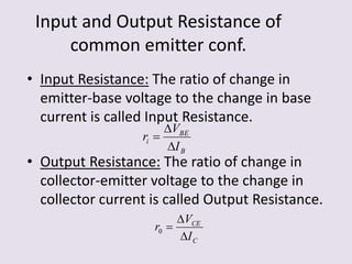 Input and Output Resistance of
common emitter conf.
• Input Resistance: The ratio of change in
emitter-base voltage to the change in base
current is called Input Resistance.
• Output Resistance: The ratio of change in
collector-emitter voltage to the change in
collector current is called Output Resistance.
B
BE
i
I
V
r



C
CE
I
V
r


0
 