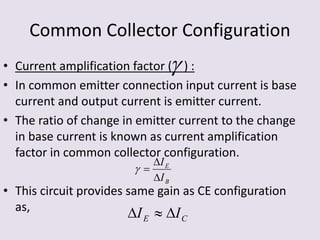 Common Collector Configuration
• Current amplification factor ( ) :
• In common emitter connection input current is base
current and output current is emitter current.
• The ratio of change in emitter current to the change
in base current is known as current amplification
factor in common collector configuration.
• This circuit provides same gain as CE configuration
as,

B
E
I
I



CE II 
 