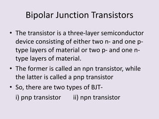 Bipolar Junction Transistors
• The transistor is a three-layer semiconductor
device consisting of either two n- and one p-
type layers of material or two p- and one n-
type layers of material.
• The former is called an npn transistor, while
the latter is called a pnp transistor
• So, there are two types of BJT-
i) pnp transistor ii) npn transistor
 