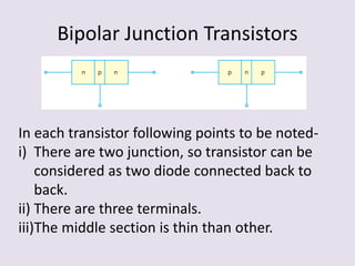 Bipolar Junction Transistors
In each transistor following points to be noted-
i) There are two junction, so transistor can be
considered as two diode connected back to
back.
ii) There are three terminals.
iii)The middle section is thin than other.
 
