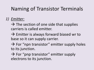 Naming of Transistor Terminals
1) Emitter:
 The section of one side that supplies
carriers is called emitter.
 Emitter is always forward biased wr to
base so it can supply carrier.
 For “npn transistor” emitter supply holes
to its junction.
 For “pnp transistor” emitter supply
electrons to its junction.
 