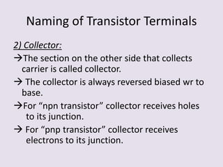Naming of Transistor Terminals
2) Collector:
The section on the other side that collects
carrier is called collector.
 The collector is always reversed biased wr to
base.
For “npn transistor” collector receives holes
to its junction.
 For “pnp transistor” collector receives
electrons to its junction.
 