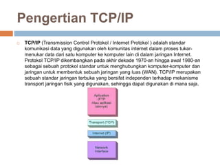 Pengertian TCP/IP 
 TCP/IP (Transmission Control Protokol / Internet Protokol ) adalah standar 
komunikasi data yang digunakan oleh komunitas internet dalam proses tukar-menukar 
data dari satu komputer ke komputer lain di dalam jaringan Internet. 
Protokol TCP/IP dikembangkan pada akhir dekade 1970-an hingga awal 1980-an 
sebagai sebuah protokol standar untuk menghubungkan komputer-komputer dan 
jaringan untuk membentuk sebuah jaringan yang luas (WAN). TCP/IP merupakan 
sebuah standar jaringan terbuka yang bersifat independen terhadap mekanisme 
transport jaringan fisik yang digunakan, sehingga dapat digunakan di mana saja. 
 