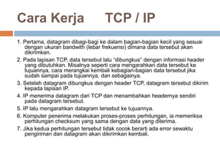 Cara Kerja TCP / IP 
1. Pertama, datagram dibagi-bagi ke dalam bagian-bagian kecil yang sesuai 
dengan ukuran bandwith (lebar frekuensi) dimana data tersebut akan 
dikirimkan. 
2. Pada lapisan TCP, data tersebut lalu “dibungkus” dengan informasi header 
yang dibutuhkan. Misalnya seperti cara mengarahkan data tersebut ke 
tujuannya, cara merangkai kembali kebagian-bagian data tersebut jika 
sudah sampai pada tujuannya, dan sebagainya. 
3. Setelah datagram dibungkus dengan header TCP, datagram tersebut dikirim 
kepada lapisan IP. 
4. IP menerima datagram dari TCP dan menambahkan headernya sendiri 
pada datagram tersebut. 
5. IP lalu mengarahkan datagram tersebut ke tujuannya. 
6. Komputer penerima melakukan proses-proses perhitungan, ia memeriksa 
perhitungan checksum yang sama dengan data yang diterima. 
7. Jika kedua perhitungan tersebut tidak cocok berarti ada error sewaktu 
pengiriman dan datagram akan dikirimkan kembali. 
 