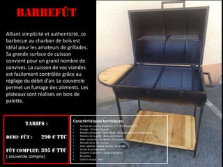 Alliant simplicité et authenticité, ce
barbecue au charbon de bois est
idéal pour les amateurs de grillades.
Sa grande surface de cuisson
convient pour un grand nombre de
convives. La cuisson de vos viandes
est facilement contrôlée grâce au
réglage du débit d'air. Le couvercle
permet un fumage des aliments. Les
plateaux sont réalisés en bois de
palette.
BarbeFût
TARIFs :
Demi- fût : 290 € TTC
Fût complet: 395 € TTC
( couvercle compris)
Caractéristiques techniques:
• Surface de cuisson: 62/84 cm. (+/- 150 Merguez !!)
• Energie : Charbon de bois
• Matière principale : Acier revêtu de peinture haute température
• Matière de la grille : Acier alimentaire
• Avec couvercle : en option (fût complet)
• Récupérateur de cendres
• Avec tablette : réalisé en bois de palette
• Sonde de température
• Système d'aération : Ouïes d'aération
• Roulettes
• Coloris unique : Noir
 