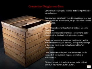 Composteur Douglas 1000 litres
Composteur en Douglas, essence de bois imputrescible
naturellement.
Epaisseur des planches 27 mm, bien supérieur à ce que
l’on trouve dans le commerce, ce qui lui confère solidité
et durabilité.
Assemblage et démontage facile à l’aide de vis à tête
hexagonale.
Chaque panneau est démontable séparément, cette
modularité facilite la récupération du compost.
Ouverture innovante, ouverture coulissante ! Moins
d’effort mécanique, pas de bruit, pratique et prolonge
la durée de vie de la partie la plus sensible d’un
composteur.
Lame de bois espacée pour une bonne aération du
compost et fixé avec des vis pour permettre la
maintenance.
C’est un cube de bois au look sympa, facile, utile et
construit pour durer…durer…durer…
 