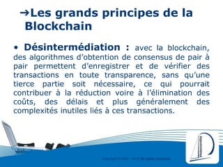 Copyright © 2000 - 2016 All rights reserved,.
➔Les grands principes de la
Blockchain
• Désintermédiation : avec la blockchain,
des algorithmes d’obtention de consensus de pair à
pair permettent d’enregistrer et de vérifier des
transactions en toute transparence, sans qu’une
tierce partie soit nécessaire, ce qui pourrait
contribuer à la réduction voire à l’élimination des
coûts, des délais et plus généralement des
complexités inutiles liés à ces transactions.
 