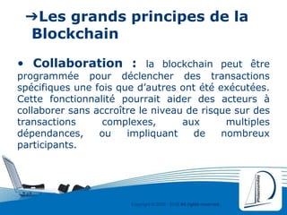 Copyright © 2000 - 2016 All rights reserved,.
➔Les grands principes de la
Blockchain
• Collaboration : la blockchain peut être
programmée pour déclencher des transactions
spécifiques une fois que d’autres ont été exécutées.
Cette fonctionnalité pourrait aider des acteurs à
collaborer sans accroître le niveau de risque sur des
transactions complexes, aux multiples
dépendances, ou impliquant de nombreux
participants.
 