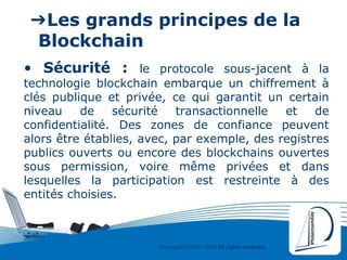 Copyright © 2000 - 2016 All rights reserved,.
➔Les grands principes de la
Blockchain
• Sécurité : le protocole sous-jacent à la
technologie blockchain embarque un chiffrement à
clés publique et privée, ce qui garantit un certain
niveau de sécurité transactionnelle et de
confidentialité. Des zones de confiance peuvent
alors être établies, avec, par exemple, des registres
publics ouverts ou encore des blockchains ouvertes
sous permission, voire même privées et dans
lesquelles la participation est restreinte à des
entités choisies.
 