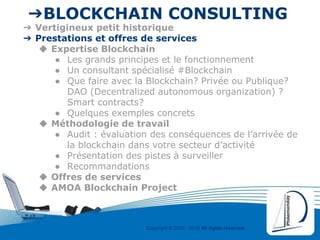 Copyright © 2000 - 2016 All rights reserved,.
➔BLOCKCHAIN CONSULTING
➔ Vertigineux petit historique
➔ Prestations et offres de services
◆ Expertise Blockchain
● Les grands principes et le fonctionnement
● Un consultant spécialisé #Blockchain
● Que faire avec la Blockchain? Privée ou Publique?
DAO (Decentralized autonomous organization) ?
Smart contracts?
● Quelques exemples concrets
◆ Méthodologie de travail
● Audit : évaluation des conséquences de l’arrivée de
la blockchain dans votre secteur d’activité
● Présentation des pistes à surveiller
● Recommandations
◆ Offres de services
◆ AMOA Blockchain Project
 