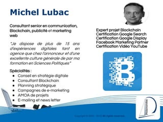 Copyright © 2000 - 2016 All rights reserved,.
Michel Lubac
Consultant senior en communication,
Blockchain, publicité et marketing
web
“Je dispose de plus de 15 ans
d’expériences digitales tant en
agence que chez l'annonceur et d'une
excellente culture générale de par ma
formation en Sciences Politiques”
Spécialités :
● Conseil en stratégie digitale
● Consultant Blockchain
● Planning stratégique
● Campagnes de e-marketing
● AMOA de projets
● E-mailing et news letter
Certification Google Search
Certification Google Display
Certification Vidéo YouTube
Facebook Marketing Partner
Expert projet Blockchain
 