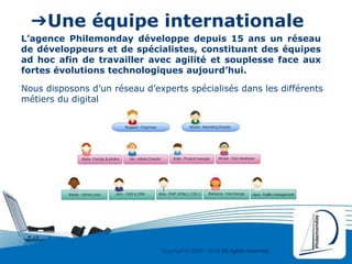 Copyright © 2000 - 2016 All rights reserved,.
➔Une équipe internationale
Nous disposons d’un réseau d’experts spécialisés dans les différents
métiers du digital
L’agence Philemonday développe depuis 15 ans un réseau
de développeurs et de spécialistes, constituant des équipes
ad hoc afin de travailler avec agilité et souplesse face aux
fortes évolutions technologiques aujourd’hui.
 
