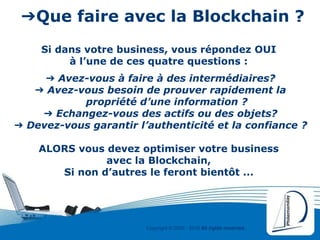 Copyright © 2000 - 2016 All rights reserved,.
➔Que faire avec la Blockchain ?
Si dans votre business, vous répondez OUI
à l’une de ces quatre questions :
➔ Avez-vous à faire à des intermédiaires?
➔ Avez-vous besoin de prouver rapidement la
propriété d’une information ?
➔ Echangez-vous des actifs ou des objets?
➔ Devez-vous garantir l’authenticité et la confiance ?
ALORS vous devez optimiser votre business
avec la Blockchain,
Si non d’autres le feront bientôt ...
 