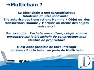 Copyright © 2000 - 2016 All rights reserved,.
➔Multichain ?
La Blockchain a une caractéristique
fabuleuse et ultra innovante :
Elle autorise des transactions Homme / Objet ou des
transactions Homme / Machine ou même des objets
entre eux !
Par exemple : J’achète une voiture, l’objet voiture
enregistre sur la blockchain du constructeur mon
identité de propriétaire
Il est donc possible de faire interagir
plusieurs Blockchain : on parle de Multichain
 