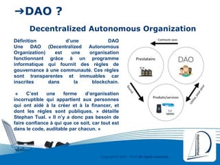 Copyright © 2000 - 2016 All rights reserved,.
➔DAO ?
Decentralized Autonomous Organization
Définition d’une DAO
Une DAO (Decentralized Autonomous
Organization) est une organisation
fonctionnant grâce à un programme
informatique qui fournit des règles de
gouvernance à une communauté. Ces règles
sont transparentes et immuables car
inscrites dans la blockchain.
« C’est une forme d’organisation
incorruptible qui appartient aux personnes
qui ont aidé à la créer et à la financer, et
dont les règles sont publiques. » détaille
Stephan Tual. « Il n’y a donc pas besoin de
faire confiance à qui que ce soit, car tout est
dans le code, auditable par chacun. »
 