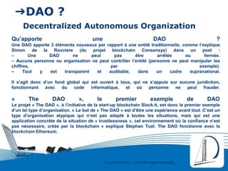 Copyright © 2000 - 2016 All rights reserved,.
➔DAO ?
Decentralized Autonomous Organization
Qu’apporte une DAO ?
Une DAO apporte 3 éléments nouveaux par rapport à une entité traditionnelle, comme l’explique
Simon de la Rouviere (du projet blockchain Consensys) dans un post :
– Une DAO ne peut pas être arrêtée ou fermée.
– Aucune personne ou organisation ne peut contrôler l’entité (personne ne peut manipuler les
chiffres, par exemple).
– Tout y est transparent et auditable, dans un cadre supranational.
Il s’agit donc d’un fond global qui est ouvert à tous, qui ne s’appuie sur aucune juridiction,
fonctionnant avec du code informatique, et où personne ne peut frauder.
« The DAO », le premier exemple de DAO
Le projet « The DAO », à l’initiative de la start-up blockchain Slock.it, est donc le premier exemple
d’un tel type d’organisation. « Le but de « The DAO » est d’être une expérience avant tout. C’est un
type d’organisation atypique qui n’est pas adapté à toutes les situations, mais qui est une
application concrète de la situation de « trustlessness », cet environnement où la confiance n’est
pas nécessaire, créée par la blockchain » explique Stephan Tual. The DAO fonctionne avec la
blockchain Ethereum.
 