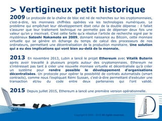 Copyright © 2000 - 2016 All rights reserved,.
> Vertigineux petit historique
2009 Le protocole de la chaîne de bloc est né de recherches sur les cryptomonnaies,
c’est-à-dire, les monnaies chiffrées opérées via les technologies numériques. Le
problème qui empêchait leur développement était celui de la double dépense : il fallait
s’assurer que leur traitement technique ne permette pas de dépenser deux fois une
valeur qu’on y inscrivait. C’est cette faille qu’a résolue l’article de recherche signé par le
mystérieux Satoshi Nakamoto en 2009, donnant naissance au Bitcoin, cette monnaie
virtuelle qui se génère en échange du temps de calcul des processeurs de nos
ordinateurs, permettant une décentralisation de la production monétaire. Une solution
qui a eu des implications qui vont bien au-delà de la monnaie.
2013 En novembre 2013, Lubin a lancé le projet Ethereum avec Vitalik Buterin
après avoir travaillé à plusieurs projets autour des cryptomonnaies. Ethereum ne
s’intéressait pas tant à créer une nouvelle monnaie virtuelle et décentralisée qu’à créer
un système pour rendre possible le développement d’organisations
décentralisées. Un protocole pour opérer la possibilité de contrats automatisés (smart
contracts), comme nous l’expliquait Rémi Sussan, c'est-à-dire permettant d'exécuter une
transaction et/ou du code entre deux partenaires qui l'ont validé.
2015 Depuis juillet 2015, Ethereum a lancé une première version opérationnelle.
 