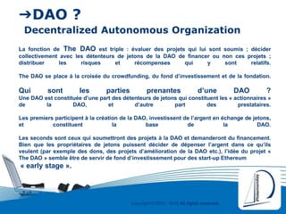 Copyright © 2000 - 2016 All rights reserved,.
➔DAO ?
Decentralized Autonomous Organization
La fonction de The DAO est triple : évaluer des projets qui lui sont soumis ; décider
collectivement avec les détenteurs de jetons de la DAO de financer ou non ces projets ;
distribuer les risques et récompenses qui y sont relatifs.
The DAO se place à la croisée du crowdfunding, du fond d’investissement et de la fondation.
Qui sont les parties prenantes d’une DAO ?
Une DAO est constituée d’une part des détenteurs de jetons qui constituent les « actionnaires »
de la DAO, et d’autre part des prestataires.
Les premiers participent à la création de la DAO, investissent de l’argent en échange de jetons,
et constituent la base de la DAO.
Les seconds sont ceux qui soumettront des projets à la DAO et demanderont du financement.
Bien que les propriétaires de jetons puissent décider de dépenser l’argent dans ce qu’ils
veulent (par exemple des dons, des projets d’amélioration de la DAO etc.), l’idée du projet «
The DAO » semble être de servir de fond d’investissement pour des start-up Ethereum
« early stage ».
 
