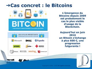 Copyright © 2000 - 2016 All rights reserved,.
➔Cas concret : le Bitcoins
L’émergence du
Bitcoins depuis 2009
est probalement le
cas le plus visible
d’usage de la
Blockchain.
Aujourd’hui en juin
2016
un Bitcoin s’échange
à plus 600 €, une
progression
fulgurante !
 