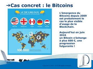 Copyright © 2000 - 2016 All rights reserved,.
➔Cas concret : le Bitcoins
L’émergence du
Bitcoins depuis 2009
est probalement le
cas le plus visible
d’usage de la
Blockchain.
Aujourd’hui en juin
2016
un Bitcoin s’échange
à plus 600 €, une
progression
fulgurante !
 