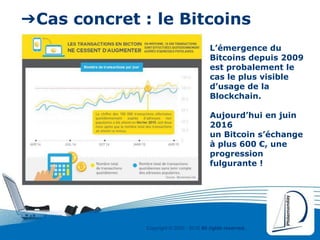 Copyright © 2000 - 2016 All rights reserved,.
➔Cas concret : le Bitcoins
L’émergence du
Bitcoins depuis 2009
est probalement le
cas le plus visible
d’usage de la
Blockchain.
Aujourd’hui en juin
2016
un Bitcoin s’échange
à plus 600 €, une
progression
fulgurante !
 