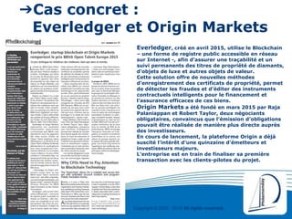 Copyright © 2000 - 2016 All rights reserved,.
➔Cas concret :
Everledger et Origin Markets
Everledger, créé en avril 2015, utilise le Blockchain
– une forme de registre public accessible en réseau
sur Internet -, afin d’assurer une traçabilité et un
suivi permanents des titres de propriété de diamants,
d’objets de luxe et autres objets de valeur.
Cette solution offre de nouvelles méthodes
d’enregistrement des certificats de propriété, permet
de détecter les fraudes et d’éditer des instruments
contractuels intelligents pour le financement et
l’assurance efficaces de ces biens.
Origin Markets a été fondé en mars 2015 par Raja
Palaniappan et Robert Taylor, deux négociants
obligataires, convaincus que l’émission d’obligations
pouvait être réalisée de manière plus directe auprès
des investisseurs.
En cours de lancement, la plateforme Origin a déjà
suscité l’intérêt d’une quinzaine d’émetteurs et
investisseurs majeurs.
L’entreprise est en train de finaliser sa première
transaction avec les clients-pilotes du projet.
 