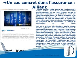 Copyright © 2000 - 2016 All rights reserved,.
➔Un cas concret dans l’assurance :
Allianz“Chaque contrat validé inscrit sur l’infrastructure
publique partagée contient des données et des codes
auto-exécutables qui lui sont propres. Lorsqu’un
événement déclencheur se produit et réunit les
conditions contractuelles, le contrat intelligent de la
blockchain sélectionne les sources de données
prédéfinies de tous les participants, y compris les
mises à jour, puis active et exécute automatiquement
les paiements et les transactions », indique le
communiqué de juin 2016.
Fort de ce premier test concluant, Allianz imagine
d’autres applications pour optimiser les processus de
paiement dans le cadre du « fronting » international
pour les captives d’assurance. « Nous pensons que la
technologie représente l’avenir de l’assurance. Nous
avons énormément investi en ce sens et nous
réjouissons de pouvoir prolonger notre collaboration
stratégique de longue date pour utiliser la blockchain
». « Dans le cadre de notre transition vers le
numérique, la blockchain représente un moyen
prometteur d’offrir à nos clients des services plus
transparents, plus fonctionnels et plus rapides »,
ajoute Solmaz Altin, directeur digital du groupe
Allianz
 