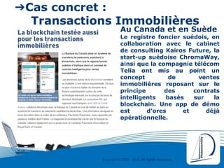 Copyright © 2000 - 2016 All rights reserved,.
➔Cas concret :
Transactions Immobilières
Au Canada et en Suède
Le registre foncier suédois, en
collaboration avec le cabinet
de consulting Kairos Future, la
start-up suédoise ChromaWay,
ainsi que la compagnie télécom
Telia ont mis au point un
concept de ventes
immobilières reposant sur le
principe des contrats
intelligents basés sur la
blockchain. Une app de démo
est d’ores et déjà
opérationnelle.
 