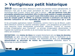 Copyright © 2000 - 2016 All rights reserved,.
> Vertigineux petit historique
2015 Depuis juillet 2015, Ethereum a lancé une première version opérationnelle. Si
Ethereum n’est pas le seul projet permettant de créer des chaînes de blocs - la
technologie étant ouverte, chacun peut créer la sienne -, elle est devenue l’une des
principales plateformes souhaitant offrir la plus large palette d’usages possibles
à ce protocole pair-à-pair qui inscrit toute information dans une sorte de grand
livre de compte public et chiffré. Le principe consiste à construire une base de
données exhaustive et non répudiable de toutes les transactions qui y sont
passées.
Si les principales applications restent monétaires, comme c'est le cas de Bitcoin, Lublin
décrit Ethereum comme le "premier ordinateur global" - une perspective qui paraît d’un
coup beaucoup moins décentralisée qu’annoncée. Ethereum "incarne un nouveau
principe d'organisation pour l'humanité", un principe d'organisation décentralisée, à
l’opposé des systèmes de contrôle et de commande top-down, capable "d'organiser elle-
même son existence".
DEFINITION : Une chaîne de blocs (en anglais blockchain) est une base de données
distribuée qui gère une liste d'enregistrements protégés contre la falsification ou la
modification par les nœuds de stockage. Une blockchain est donc une chronologie
décentralisée et sécurisée de toutes les transactions effectuées depuis le
démarrage du système réparti.
 