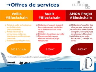 Copyright © 2000 - 2016 All rights reserved,.
➔Offres de services
Veille
#Blockchain
Audit
#Blockchain
AMOA Projet
#Blockchain
❏ Notes de veille technologique
sur la blockchain
(Hebdomadaire)
❏ Notes d’étude de la
concurrence, selon vos
directives et problématiques
(Mensuel)
❏ Hotline disponible (4h mois)
❏ Rédaction d’un audit évaluant
les conséquences prévisibles
de la Blockchain dans votre
secteur
❏ Définition des pistes à surveiller
❏ Recommandations pour
élaborer votre futur projet
#Blockchain
❏ Rédaction d’un cahier des
charges pour votre projet
❏ Constitution de l’équipe de
designers, concepteurs et
développeurs Blockchain
❏ AMOA de votre projet
Blockchain (1 mois) + sur
devis
500 € * / mois 5 000 € * 15 000 € *
* Tarifs indicatifs non contractuels à confirmer par devis, consultez-nous !
 