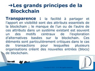 Copyright © 2000 - 2016 All rights reserved,.
➔Les grands principes de la
Blockchain
Transparence : la facilité à partager et
l’apport en visibilité sont des attributs essentiels de
la blockchain ; le manque de l’un ou de l’autre de
ces attributs dans un système existant est souvent
un des motifs centraux de l’exploration
d’alternatives basées sur la blockchain. Ces
éléments sont particulièrement critiques dans le cas
de transactions pour lesquelles plusieurs
organisations créent des nouvelles entrées (blocs)
de blockchain.
 