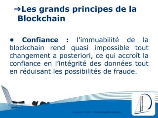 Copyright © 2000 - 2016 All rights reserved,.
➔Les grands principes de la
Blockchain
• Confiance : l’immuabilité de la
blockchain rend quasi impossible tout
changement a posteriori, ce qui accroît la
confiance en l’intégrité des données tout
en réduisant les possibilités de fraude.
 
